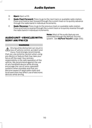 D Eject: Eject a CD. 
Audio System 
Seek/Fast Forward: Press to go to the next track or available radio station. 
Press and hold to fast forward through the current track or to quickly advance 
through the radio band in individual increments. 
E 
Seek/Reverse: Press to go to the previous track or available radio station. 
Press and hold to reverse through the current track or to quickly reverse through 
the radio band in individual increments. 
E 
AUDIO UNIT - VEHICLES WITH: 
SONY AM/FM/CD 
WARNING 
Driving while distracted can result in 
loss of vehicle control, accident and 
injury. Ford strongly recommends 
that you use extreme caution when using 
any device or feature that may take your 
focus off the road. Your primary 
responsibility is the safe operation of the 
vehicle. We recommend against the use 
of any handheld device while driving, 
encourage the use of voice-operated 
systems when possible and that you 
become aware of applicable state and 
local laws that may affect use of electronic 
devices while driving. 
Note: Most of the audio features are 
controlled through the MyFord Touch® 
system. See MyFord Touch® (page 335). 
110 
 