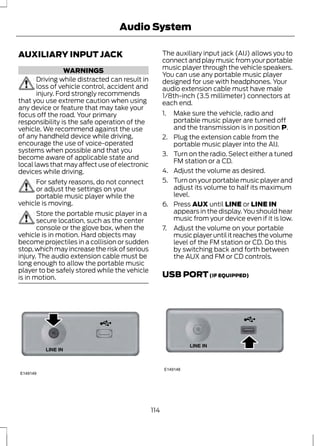 Audio System 
AUXILIARY INPUT JACK 
WARNINGS 
Driving while distracted can result in 
loss of vehicle control, accident and 
injury. Ford strongly recommends 
that you use extreme caution when using 
any device or feature that may take your 
focus off the road. Your primary 
responsibility is the safe operation of the 
vehicle. We recommend against the use 
of any handheld device while driving, 
encourage the use of voice-operated 
systems when possible and that you 
become aware of applicable state and 
local laws that may affect use of electronic 
devices while driving. 
For safety reasons, do not connect 
or adjust the settings on your 
portable music player while the 
vehicle is moving. 
Store the portable music player in a 
secure location, such as the center 
console or the glove box, when the 
vehicle is in motion. Hard objects may 
become projectiles in a collision or sudden 
stop, which may increase the risk of serious 
injury. The audio extension cable must be 
long enough to allow the portable music 
player to be safely stored while the vehicle 
is in motion. 
E149149 
The auxiliary input jack (AIJ) allows you to 
connect and play music from your portable 
music player through the vehicle speakers. 
You can use any portable music player 
designed for use with headphones. Your 
audio extension cable must have male 
1/8th-inch (3.5 millimeter) connectors at 
each end. 
1. Make sure the vehicle, radio and 
portable music player are turned off 
and the transmission is in position P. 
2. Plug the extension cable from the 
portable music player into the AIJ. 
3. Turn on the radio. Select either a tuned 
FM station or a CD. 
4. Adjust the volume as desired. 
5. Turn on your portable music player and 
adjust its volume to half its maximum 
level. 
6. Press AUX until LINE or LINE IN 
appears in the display. You should hear 
music from your device even if it is low. 
7. Adjust the volume on your portable 
music player until it reaches the volume 
level of the FM station or CD. Do this 
by switching back and forth between 
the AUX and FM or CD controls. 
USB PORT (IF EQUIPPED) 
E149148 
114 
 