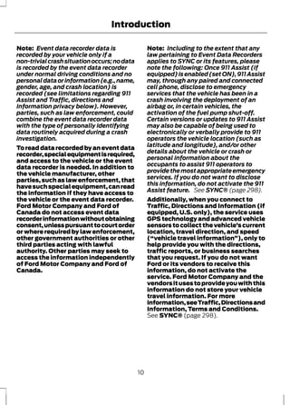 Introduction 
Note: Event data recorder data is 
recorded by your vehicle only if a 
non-trivial crash situation occurs; no data 
is recorded by the event data recorder 
under normal driving conditions and no 
personal data or information (e.g., name, 
gender, age, and crash location) is 
recorded (see limitations regarding 911 
Assist and Traffic, directions and 
Information privacy below). However, 
parties, such as law enforcement, could 
combine the event data recorder data 
with the type of personally identifying 
data routinely acquired during a crash 
investigation. 
To read data recorded by an event data 
recorder, special equipment is required, 
and access to the vehicle or the event 
data recorder is needed. In addition to 
the vehicle manufacturer, other 
parties, such as law enforcement, that 
have such special equipment, can read 
the information if they have access to 
the vehicle or the event data recorder. 
Ford Motor Company and Ford of 
Canada do not access event data 
recorder information without obtaining 
consent, unless pursuant to court order 
or where required by law enforcement, 
other government authorities or other 
third parties acting with lawful 
authority. Other parties may seek to 
access the information independently 
of Ford Motor Company and Ford of 
Canada. 
Note: Including to the extent that any 
law pertaining to Event Data Recorders 
applies to SYNC or its features, please 
note the following: Once 911 Assist (if 
equipped) is enabled (set ON), 911 Assist 
may, through any paired and connected 
cell phone, disclose to emergency 
services that the vehicle has been in a 
crash involving the deployment of an 
airbag or, in certain vehicles, the 
activation of the fuel pump shut-off. 
Certain versions or updates to 911 Assist 
may also be capable of being used to 
electronically or verbally provide to 911 
operators the vehicle location (such as 
latitude and longitude), and/or other 
details about the vehicle or crash or 
personal information about the 
occupants to assist 911 operators to 
provide the most appropriate emergency 
services. If you do not want to disclose 
this information, do not activate the 911 
Assist feature. See SYNC® (page 298). 
Additionally, when you connect to 
Traffic, Directions and Information (if 
equipped, U.S. only), the service uses 
GPS technology and advanced vehicle 
sensors to collect the vehicle’s current 
location, travel direction, and speed 
(“vehicle travel information”), only to 
help provide you with the directions, 
traffic reports, or business searches 
that you request. If you do not want 
Ford or its vendors to receive this 
information, do not activate the 
service. Ford Motor Company and the 
vendors it uses to provide you with this 
information do not store your vehicle 
travel information. For more 
information, see Traffic, Directions and 
Information, Terms and Conditions. 
See SYNC® (page 298). 
10 
 