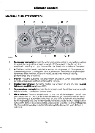 Climate Control 
MANUAL CLIMATE CONTROL 
E144491 
Fan speed control: Controls the volume of air circulated in your vehicle. Adjust 
to select the desired fan speed or switch off. If you switch the fan off, the 
windshield may fog up. Light bars on the dial illuminate to indicate fan speed. 
A 
A/C: Press the button to switch the air conditioning on or off. To improve air 
conditioning when starting your vehicle, drive with the windows slightly open 
for two to three minutes. Use with recirculated air to improve cooling 
performance and efficiency. 
B 
Power: Press the button to turn the system on and off. When the system is off, 
outside air is prevented from entering the vehicle. 
C 
Heated rear window: Turns the heated rear window on and off. See Heated 
Windows and Mirrors (page 126). 
D 
Temperature control: Controls the temperature of the airflow in your vehicle. 
Adjust to select the desired temperature. 
E 
MAX Defrost: Turn the temperature control dial all the way past the full heat 
position to turn on. Outside air is distributed through the windshield air vents, 
air conditioning is automatically turned on, the fan is automatically adjusted 
to the highest speed and the temperature dial returns to the full heat position. 
When MAX defrost is on, recirculated air cannot be selected (to prevent fogging). 
The heated rear window is automatically switched on when MAX defrost is 
selected. 
F 
118 
 
