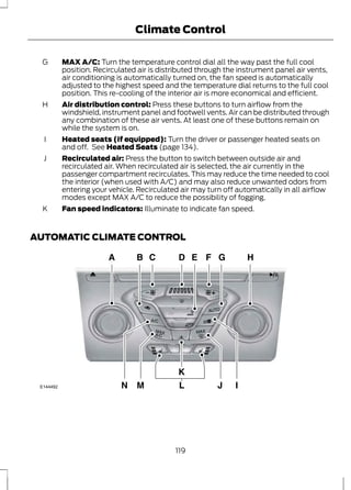 Climate Control 
MAX A/C: Turn the temperature control dial all the way past the full cool 
position. Recirculated air is distributed through the instrument panel air vents, 
air conditioning is automatically turned on, the fan speed is automatically 
adjusted to the highest speed and the temperature dial returns to the full cool 
position. This re-cooling of the interior air is more economical and efficient. 
G 
Air distribution control: Press these buttons to turn airflow from the 
windshield, instrument panel and footwell vents. Air can be distributed through 
any combination of these air vents. At least one of these buttons remain on 
while the system is on. 
H 
Heated seats (if equipped): Turn the driver or passenger heated seats on 
and off. See Heated Seats (page 134). 
I 
Recirculated air: Press the button to switch between outside air and 
recirculated air. When recirculated air is selected, the air currently in the 
passenger compartment recirculates. This may reduce the time needed to cool 
the interior (when used with A/C) and may also reduce unwanted odors from 
entering your vehicle. Recirculated air may turn off automatically in all airflow 
modes except MAX A/C to reduce the possibility of fogging. 
J 
K Fan speed indicators: Illuminate to indicate fan speed. 
AUTOMATIC CLIMATE CONTROL 
E144492 
119 
 