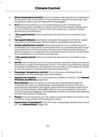 Climate Control 
Driver temperature control: Turn to increase or decrease the air temperature 
for the driver side of the vehicle. This control also adjusts the passenger side 
temperature when dual zone operation is disengaged. 
A 
A/C: Press the button to turn air conditioning on or off. To improve air 
conditioning when starting your vehicle, drive with the windows slightly open 
for two to three minutes. Use A/C with recirculated air to improve cooling 
performance and efficiency. 
B 
- Fan speed control: Press to decrease the volume of air circulated in your 
vehicle. 
C 
Fan speed indicator: Illuminates to indicate fan speed. All of the fan speed 
indicators turn off whenever the fan speed is controlled automatically. 
D 
Airflow distribution control: Press these buttons to turn airflow from the 
windshield, instrument panel and footwell vents. Air can be distributed through 
any combination of these air vents. At least one of these buttons remain on 
while the system is on. Indicators for all of these buttons will turn off whenever 
the air distribution is controlled automatically. 
E 
+ Fan speed control: Press to increase the volume of air circulated in your 
vehicle. 
F 
AUTO: Press the button to turn on fully automatic operation. Select the desired 
temperature using the temperature control. The system automatically adjusts 
fan speed, air distribution, A/C operation, and outside or recirculated air, to heat 
or cool the vehicle to maintain the selected temperature. 
G 
Passenger temperature control: Turn to increase or decrease the air 
temperature on the passenger side of the vehicle. 
H 
Heated rear window: Turns the heated rear window on and off. See Heated 
Windows and Mirrors (page 126). 
I 
MAX Defrost: Press to switch on. Outside air is distributed through the 
windshield air vents, air conditioning is automatically turned on, the fan is 
automatically adjusted to the highest speed and the temperature dial returns 
to the full heat position. When MAX defrost is on, recirculated air cannot be 
selected (to prevent fogging). The heated rear window is automatically switched 
on when MAX defrost is selected. 
J 
Power: Press the button to turn the system on and off. When the system is off, 
outside air is prevented from entering the vehicle. 
K 
Heated seat (if equipped): Turn the driver or passenger heated seats on and 
off. See Heated Seats (page 134). 
L 
120 
 