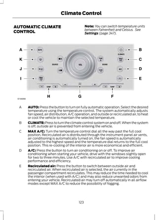 Climate Control 
AUTOMATIC CLIMATE 
CONTROL 
Note: You can switch temperature units 
between Fahrenheit and Celsius. See 
Settings (page 347). 
E144494 
AUTO: Press the button to turn on fully automatic operation. Select the desired 
temperature using the temperature control. The system automatically adjusts 
fan speed, air distribution, A/C operation, and outside or recirculated air, to heat 
or cool the vehicle to maintain the selected temperature. 
A 
CLIMATE: Press to turn the climate control system on and off. When the system 
is off, outside air is prevented from entering the vehicle. 
B 
MAX A/C: Turn the temperature control dial all the way past the full cool 
position. Recirculated air is distributed through the instrument panel air vents, 
air conditioning is automatically turned on, the fan speed is automatically 
adjusted to the highest speed and the temperature dial returns to the full cool 
position. This re-cooling of the interior air is more economical and efficient. 
C 
A/C: Press the button to turn air conditioning on or off. To improve air 
conditioning when starting your vehicle, drive with the windows slightly open 
for two to three minutes. Use A/C with recirculated air to improve cooling 
performance and efficiency. 
D 
Recirculated air: Press the button to switch between outside air and 
recirculated air. When recirculated air is selected, the air currently in the 
passenger compartment recirculates. This may reduce the time needed to cool 
the interior (when used with A/C) and may also reduce unwanted odors from 
entering your vehicle. Recirculated air may turn off automatically in all airflow 
modes except MAX A/C to reduce the possibility of fogging. 
E 
123 
 