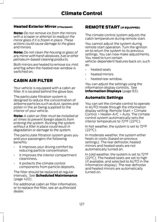 Climate Control 
Heated Exterior Mirror (If Equipped) 
Note: Do not remove ice from the mirrors 
with a scraper or attempt to readjust the 
mirror glass if it is frozen in place. These 
actions could cause damage to the glass 
and mirrors. 
Note: Do not clean the housing or glass of 
any mirror with harsh abrasives, fuel or other 
petroleum-based cleaning products. 
Both mirrors are heated to remove ice, mist 
and fog when the heated rear window is 
switched on. 
CABIN AIR FILTER 
Your vehicle is equipped with a cabin air 
filter. It is located behind the glove box. 
The particulate filtration system is 
designed to reduce the concentration of 
airborne particles such as dust, spores and 
pollen in the air being supplied to the 
interior of your vehicle. 
Note: A cabin air filter must be installed at 
all times to prevent foreign objects from 
entering the system. Running the system 
without a filter in place could result in 
degradation or damage to the system. 
The particulate filtration system gives you 
and your passengers the following 
benefits: 
• It improves your driving comfort by 
reducing particle concentration. 
• It improves the interior compartment 
cleanliness. 
• It protects the climate control 
components from particle deposits. 
The filter should be replaced at regular 
intervals. See Scheduled Maintenance 
(page 420). 
For additional cabin air filter information, 
or to replace the filter, see an authorized 
dealer. 
REMOTE START (IF EQUIPPED) 
The climate control system adjusts the 
cabin temperature during remote start. 
You cannot adjust the system during 
remote start operation. Turn the ignition 
on to return the system to its previous 
settings. You can now make adjustments. 
You need to turn certain 
vehicle-dependent features back on, such 
as: 
• heated seats 
• heated mirrors 
• heated rear window. 
You can adjust the settings using the 
information display controls. See 
Information Displays (page 83). 
Automatic Settings 
You can set the climate control to operate 
in AUTO mode through the information 
display setting: Remote Start > Climate 
Control > Heater-A/C > Auto. The climate 
control system automatically sets the 
interior temperature to 72°F (22°C). 
In hot weather, the system is set to 72°F 
(22°C). 
In moderate weather, the system either 
heats or cools (based on previous 
settings). The rear defroster, heated 
mirrors and heated seats are not 
automatically turned on. 
In cold weather, the system is set to 72°F 
(22°C). The heated seats are set to high 
(if available, and selected to AUTO in the 
information display). The rear defroster 
and heated mirrors are automatically 
turned on. 
127 
 