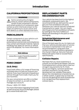 Introduction 
CALIFORNIA PROPOSITION 65 
WARNING 
Some constituents of engine 
exhaust, certain vehicle components, 
certain fluids contained in vehicles 
and certain products of component wear 
contain or emit chemicals known to the 
State of California to cause cancer and 
birth defects or other reproductive harm. 
PERCHLORATE 
Certain components in your vehicle such 
as airbag modules, safety belt 
pretensioners and remote control batteries 
may contain perchlorate material. Special 
handling may apply for service or vehicle 
end of life disposal. For more information 
vist: 
Web Address 
www.dtsc.ca.gov/hazardouswaste/ 
perchlorate 
FORD CREDIT 
(U.S. Only) 
Ford Credit offers a full range of financing 
and lease plans to help you acquire your 
vehicle. If you have financed or leased your 
vehicle through Ford Credit, thank you for 
your business. 
For your convenience we offer a number 
of ways to contact us, as well as help 
manage your account. 
Phone: 1-800-727-7000 
For more information regarding Ford Credit, 
as well as access Account Manager, please 
go to www.fordcredit.com. 
REPLACEMENT PARTS 
RECOMMENDATION 
Your vehicle has been built to the highest 
standards using quality parts. We 
recommend that you demand the use of 
genuine Ford and Motorcraft parts 
whenever your vehicle requires scheduled 
maintenance or repair. You can clearly 
identify genuine Ford and Motorcraft parts 
by looking for the Ford, FoMoCo or 
Motorcraft branding on the parts or their 
packaging. 
Scheduled Maintenance and 
Mechanical Repairs 
One of the best ways for you to make sure 
that your vehicle provides years of service 
is to have it maintained in line with our 
recommendations using parts that 
conform to the specifications detailed in 
this Owner’s Manual. Genuine Ford and 
Motorcraft parts meet or exceed these 
specifications. 
Collision Repairs 
We hope that you never experience a 
collision, but accidents do happen. Genuine 
Ford replacement collision parts meet our 
stringent requirements for fit, finish, 
structural integrity, corrosion protection 
and dent resistance. During vehicle 
development we validate these parts 
deliver the intended level of protection as 
a whole system. A great way to know for 
sure you are getting this level of protection 
is to use genuine Ford replacement 
collision parts. 
11 
 