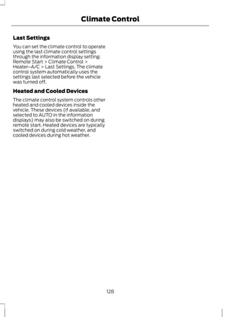 Climate Control 
Last Settings 
You can set the climate control to operate 
using the last climate control settings 
through the information display setting: 
Remote Start > Climate Control > 
Heater–A/C > Last Settings. The climate 
control system automatically uses the 
settings last selected before the vehicle 
was turned off. 
Heated and Cooled Devices 
The climate control system controls other 
heated and cooled devices inside the 
vehicle. These devices (if available, and 
selected to AUTO in the information 
displays) may also be switched on during 
remote start. Heated devices are typically 
switched on during cold weather, and 
cooled devices during hot weather. 
128 
 