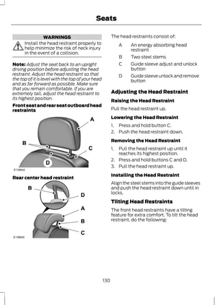 WARNINGS 
Seats 
Install the head restraint properly to 
help minimize the risk of neck injury 
in the event of a collision. 
Note: Adjust the seat back to an upright 
driving position before adjusting the head 
restraint. Adjust the head restraint so that 
the top of it is level with the top of your head 
and as far forward as possible. Make sure 
that you remain comfortable. If you are 
extremely tall, adjust the head restraint to 
its highest position. 
Front seat and rear seat outboard head 
restraints 
E138642 
Rear center head restraint 
E138645 
The head restraints consist of: 
A 
B Two steel stems 
An energy absorbing head 
restraint 
Guide sleeve adjust and unlock 
button 
C 
Guide sleeve unlock and remove 
button 
D 
Adjusting the Head Restraint 
Raising the Head Restraint 
Pull the head restraint up. 
Lowering the Head Restraint 
1. Press and hold button C. 
2. Push the head restraint down. 
Removing the Head Restraint 
1. Pull the head restraint up until it 
reaches its highest position. 
2. Press and hold buttons C and D. 
3. Pull the head restraint up. 
Installing the Head Restraint 
Align the steel stems into the guide sleeves 
and push the head restraint down until in 
locks. 
Tilting Head Restraints 
The front head restraints have a tilting 
feature for extra comfort. To tilt the head 
restraint, do the following: 
130 
 