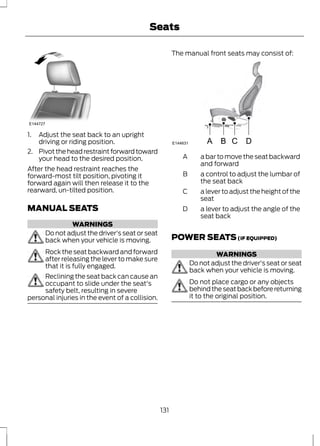 E144727 
1. Adjust the seat back to an upright 
driving or riding position. 
Seats 
2. Pivot the head restraint forward toward 
your head to the desired position. 
After the head restraint reaches the 
forward-most tilt position, pivoting it 
forward again will then release it to the 
rearward, un-tilted position. 
MANUAL SEATS 
WARNINGS 
Do not adjust the driver's seat or seat 
back when your vehicle is moving. 
Rock the seat backward and forward 
after releasing the lever to make sure 
that it is fully engaged. 
Reclining the seat back can cause an 
occupant to slide under the seat's 
safety belt, resulting in severe 
personal injuries in the event of a collision. 
The manual front seats may consist of: 
E144631 A B C D 
a bar to move the seat backward 
and forward 
A 
a control to adjust the lumbar of 
the seat back 
B 
a lever to adjust the height of the 
seat 
C 
a lever to adjust the angle of the 
seat back 
D 
POWER SEATS (IF EQUIPPED) 
WARNINGS 
Do not adjust the driver's seat or seat 
back when your vehicle is moving. 
Do not place cargo or any objects 
behind the seat back before returning 
it to the original position. 
131 
 