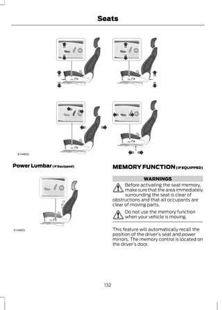 E144632 
Power Lumbar (If Equipped) 
E144633 
Seats 
MEMORY FUNCTION (IF EQUIPPED) 
WARNINGS 
Before activating the seat memory, 
make sure that the area immediately 
surrounding the seat is clear of 
obstructions and that all occupants are 
clear of moving parts. 
Do not use the memory function 
when your vehicle is moving. 
This feature will automatically recall the 
position of the driver's seat and power 
mirrors. The memory control is located on 
the driver’s door. 
132 
 