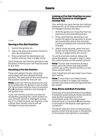 Seats 
E142554 
Saving a Pre-Set Position 
1. Switch the ignition on. 
2. Adjust the seat and exterior mirrors to 
your desired position. 
3. Press and hold the desired pre-set 
button until you hear a single chime. 
Up to three pre-set memory positions may 
be saved. A memory pre-set may be saved 
at any time. 
Recalling a Pre-Set Position 
Press and release the pre-set button 
associated with your desired driving 
position. The seat and mirrors will move to 
the position stored for that pre-set. 
Note: A pre-set memory position can only 
be recalled when the ignition is off, or when 
the transmission selector lever is in position 
P or N (and your vehicle is not moving) if 
the ignition is on. 
A pre-set memory position can also be 
recalled by pressing the unlock button on 
your remote control or intelligent access 
key if it is linked to a pre-set position, or by 
a driver door handle unlock with an 
intelligent access key present. 
Linking a Pre-Set Position to your 
Remote Control or Intelligent 
Access Key 
Your vehicle can save the pre-set memory 
positions for up to three remote controls 
or intelligent access (IA) keys. 
1. With the ignition on, move the memory 
positions to the desired positions. 
2. Press and hold the desired pre-set 
button for about five seconds. A chime 
will sound after about two seconds. 
Continue holding until a second chime 
is heard. 
3. Within three seconds, press the lock 
button on the remote control you are 
linking. A single chime will sound. 
To unlink a remote control, follow the 
same procedure – except in step 3, press 
the unlock button on the remote control. 
Note: To stop seat movement during a 
recall, press any driver seat adjustment 
control, any of the memory buttons, or any 
mirror control switch. 
Seat movement will also stop if you move 
your vehicle. 
Note: If more than one linked remote 
control or IA key is in range, the memory 
function will move to the settings of the first 
key stored. 
Easy Entry and Exit Function 
If the easy entry and exit feature is enabled, 
this feature automatically moves the driver 
seat position rearward up to five 
centimeters when the transmission 
selector lever is in position P and the key 
is removed or the keyless start ignition is 
turned off. 
The driver seat will return to the previous 
position when the key is put in the ignition 
or the keyless start ignition is activated. 
133 
 