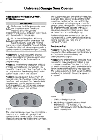 Universal Garage Door Opener 
HomeLink® Wireless Control 
System (If Equipped) 
WARNINGS 
Make sure that the garage door and 
security device are free from 
obstruction when you are 
programming. Do not program the system 
with the vehicle in the garage. 
Do not use the system with any 
garage door opener that does not 
have the safety stop and reverse 
feature as required by U.S. Federal Safety 
Standards (this includes any garage door 
opener manufactured before April 1, 1982). 
Note: Make sure you keep the original 
remote control transmitter for use in other 
vehicles as well as for future system 
programming. 
Note:We recommend that upon the sale 
or lease termination of your vehicle, you 
erase the programmed function buttons for 
security reasons. See Erasing the function 
button codes later in this section. 
Note: You can program a maximum of 
three devices. To change or replace any of 
the three devices after it has been initially 
programmed, you must first erase the 
current settings. See Erasing the function 
button codes later in this section. 
E142657 
The universal garage door opener replaces 
the common hand-held garage door 
opener with a three-button transmitter 
that is integrated into the driver’s sun visor. 
The system includes two primary features, 
a garage door opener and a platform for 
remote activation of devices within the 
home. As well as being programmed for 
garage doors, the system transmitter can 
be programmed to operate entry gate 
operators, security systems, entry door 
locks and home or office lighting. 
Additional system information can be 
found online at www.homelink.com or by 
calling the toll-free help line on 
1-800-355-3515. 
Programming 
Note: Put a new battery in the hand-held 
transmitter. This will ensure quicker training 
and accurate transmission of the 
radio-frequency signal. 
Note: During programming, the hand-held 
transmitter may stop transmitting. If this 
occurs press and hold the function button 
on the visor while you press and release the 
hand-held transmitter every two seconds. 
The indicator light will flash slowly and then 
rapidly once the radio frequency signal is 
accepted. 
E142658 
1. Switch the ignition on. 
2. Hold the garage door hand-held 
transmitter 1–3 inches (2–8 
centimeters) away from the button you 
want to program. 
136 
 