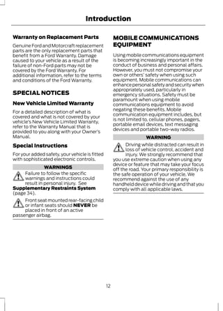 Introduction 
Warranty on Replacement Parts 
Genuine Ford and Motorcraft replacement 
parts are the only replacement parts that 
benefit from a Ford Warranty. Damage 
caused to your vehicle as a result of the 
failure of non-Ford parts may not be 
covered by the Ford Warranty. For 
additional information, refer to the terms 
and conditions of the Ford Warranty. 
SPECIAL NOTICES 
New Vehicle Limited Warranty 
For a detailed description of what is 
covered and what is not covered by your 
vehicle’s New Vehicle Limited Warranty, 
refer to the Warranty Manual that is 
provided to you along with your Owner’s 
Manual. 
Special Instructions 
For your added safety, your vehicle is fitted 
with sophisticated electronic controls. 
WARNINGS 
Failure to follow the specific 
warnings and instructions could 
result in personal injury. See 
Supplementary Restraints System 
(page 34). 
Front seat mounted rear-facing child 
or infant seats should NEVER be 
placed in front of an active 
passenger airbag. 
MOBILE COMMUNICATIONS 
EQUIPMENT 
Using mobile communications equipment 
is becoming increasingly important in the 
conduct of business and personal affairs. 
However, you must not compromise your 
own or others’ safety when using such 
equipment. Mobile communications can 
enhance personal safety and security when 
appropriately used, particularly in 
emergency situations. Safety must be 
paramount when using mobile 
communications equipment to avoid 
negating these benefits. Mobile 
communication equipment includes, but 
is not limited to, cellular phones, pagers, 
portable email devices, text messaging 
devices and portable two-way radios. 
WARNING 
Driving while distracted can result in 
loss of vehicle control, accident and 
injury. We strongly recommend that 
you use extreme caution when using any 
device or feature that may take your focus 
off the road. Your primary responsibility is 
the safe operation of your vehicle. We 
recommend against the use of any 
handheld device while driving and that you 
comply with all applicable laws. 
12 
 