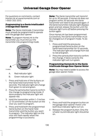 Universal Garage Door Opener 
For questions or comments, contact 
HomeLink at www.homelink.com or 
1-800-355-3515. 
Programming to a Genie Intellicode® 
2 Garage Door Opener 
Note: The Genie Intellicode 2 transmitter 
must already be programmed to operate 
with the garage door opener. 
Note: To program HomeLink to the 
transmitter you must first put the 
transmitter into programming mode. 
E142661 
A. Red indicator light 
B. Green indicator light 
1. Press and hold one of the buttons on 
the hand-held transmitter for 10 
seconds. The indicator light will change 
from green to red and green. 
2. Press the same button twice to confirm 
the change to programming mode. If 
done properly the indicator light will 
appear red. 
3. Hold the transmitter within 1–3 inches 
(2–8 centimeter) of the button on the 
visor you want to program. 
4. Press and hold both the programmed 
Genie button on the hand-held 
transmitter and the button you want 
to program. The indicator light on the 
visor will flash rapidly when the 
programming is successful. 
Note: The Genie transmitter will transmit 
for up to 30 seconds. If HomeLink does not 
program within 30 seconds the Genie 
transmitter will need to be pressed again. If 
the Genie transmitter indicator light displays 
green and red, release the button until the 
indicator light turns off before pressing the 
button again. 
Once HomeLink has been programmed 
successfully, the Genie transmitter must 
be changed out of program mode. To do 
this: 
1. Press and hold the previously 
programmed Genie button on the 
hand-held transmitter for 10 seconds. 
The indicator light will change from red 
to red and green. 
2. Press the same button twice to confirm 
the change. If done correctly the 
indicator light will turn green. 
Programming HomeLink to the Genie 
Intellicode Garage Door Opener Motor 
Note: You may need a ladder to access the 
garage door opener motor. 
E142662 
1. Press and hold the program button on 
the garage door opener motor until 
both blue indicator lights turn on. 
2. Release the program button. Only the 
smaller round indicator light should be 
on. 
138 
 