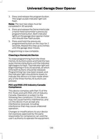 Universal Garage Door Opener 
3. Press and release the program button. 
The larger purple indicator light will 
flash. 
Note: The next two steps must be 
completed in 30 seconds. 
4. Press and release the Genie Intellicode 
2 hand-held transmitter’s previously 
programmed button. Both indicator 
lights on the garage door opener motor 
unit should now flash purple. 
5. Press and hold the previously 
programmed button on the visor for 2 
seconds. Repeat this step up to 3 times 
until the garage door moves. 
Programming is now complete. 
Clearing a HomeLink Device 
To erase programming from the three 
HomeLink buttons press and hold the two 
outer HomeLink buttons until the indicator 
light begins to flash. The indicator light will 
begin flashing in 10 to 20 seconds, at which 
time both buttons should be released. 
Programming has now been erased, and 
the indicator light should blink slowly to 
indicate the device is in train mode when 
any of the three HomeLink buttons are 
pressed. 
FCC and RSS-210 Industry Canada 
Compliance 
This device complies with Part 15 of the 
FCC Rules and with RSS-210 of Industry 
Canada. Operation is subject to the 
following two conditions: (1) this device 
may not cause harmful interference, and 
(2) this device must accept any 
interference received, including 
interference that may cause undesired 
operation. 
Changes or modifications to your device 
not expressly approved by the party 
responsible for compliance can void the 
user’s authority to operate the equipment. 
139 
 