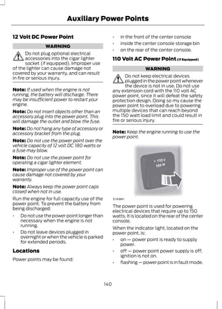 Auxiliary Power Points 
12 Volt DC Power Point 
WARNING 
Do not plug optional electrical 
accessories into the cigar lighter 
socket (if equipped). Improper use 
of the lighter can cause damage not 
covered by your warranty, and can result 
in fire or serious injury. 
Note: If used when the engine is not 
running, the battery will discharge. There 
may be insufficient power to restart your 
engine. 
Note: Do not insert objects other than an 
accessory plug into the power point. This 
will damage the outlet and blow the fuse. 
Note: Do not hang any type of accessory or 
accessory bracket from the plug. 
Note: Do not use the power point over the 
vehicle capacity of 12 volt DC 180 watts or 
a fuse may blow. 
Note: Do not use the power point for 
operating a cigar lighter element. 
Note: Improper use of the power point can 
cause damage not covered by your 
warranty. 
Note: Always keep the power point caps 
closed when not in use. 
Run the engine for full capacity use of the 
power point. To prevent the battery from 
being discharged: 
• Do not use the power point longer than 
necessary when the engine is not 
running. 
• Do not leave devices plugged in 
overnight or when the vehicle is parked 
for extended periods. 
Locations 
Power points may be found: 
• in the front of the center console 
• inside the center console storage bin 
• on the rear of the center console. 
110 Volt AC Power Point (If Equipped) 
WARNING 
Do not keep electrical devices 
plugged in the power point whenever 
the device is not in use. Do not use 
any extension cord with the 110 volt AC 
power point, since it will defeat the safety 
protection design. Doing so my cause the 
power point to overload due to powering 
multiple devices that can reach beyond 
the 150 watt load limit and could result in 
fire or serious injury. 
Note: Keep the engine running to use the 
power point. 
E143941 
The power point is used for powering 
electrical devices that require up to 150 
watts. It is located on the rear of the center 
console. 
When the indicator light, located on the 
power point, is: 
• on — power point is ready to supply 
power. 
• off — power point power supply is off; 
ignition is not on. 
• flashing — power point is in fault mode. 
140 
 