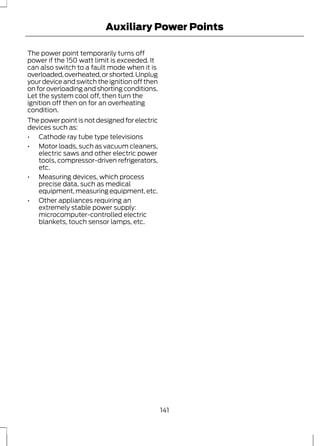 Auxiliary Power Points 
The power point temporarily turns off 
power if the 150 watt limit is exceeded. It 
can also switch to a fault mode when it is 
overloaded, overheated, or shorted. Unplug 
your device and switch the ignition off then 
on for overloading and shorting conditions. 
Let the system cool off, then turn the 
ignition off then on for an overheating 
condition. 
The power point is not designed for electric 
devices such as: 
• Cathode ray tube type televisions 
• Motor loads, such as vacuum cleaners, 
electric saws and other electric power 
tools, compressor-driven refrigerators, 
etc. 
• Measuring devices, which process 
precise data, such as medical 
equipment, measuring equipment, etc. 
• Other appliances requiring an 
extremely stable power supply: 
microcomputer-controlled electric 
blankets, touch sensor lamps, etc. 
141 
 