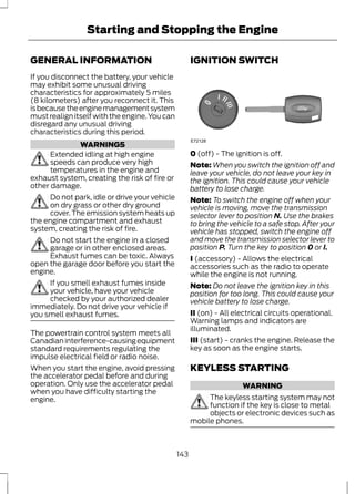 Starting and Stopping the Engine 
GENERAL INFORMATION 
If you disconnect the battery, your vehicle 
may exhibit some unusual driving 
characteristics for approximately 5 miles 
(8 kilometers) after you reconnect it. This 
is because the engine management system 
must realign itself with the engine. You can 
disregard any unusual driving 
characteristics during this period. 
WARNINGS 
Extended idling at high engine 
speeds can produce very high 
temperatures in the engine and 
exhaust system, creating the risk of fire or 
other damage. 
Do not park, idle or drive your vehicle 
on dry grass or other dry ground 
cover. The emission system heats up 
the engine compartment and exhaust 
system, creating the risk of fire. 
Do not start the engine in a closed 
garage or in other enclosed areas. 
Exhaust fumes can be toxic. Always 
open the garage door before you start the 
engine. 
If you smell exhaust fumes inside 
your vehicle, have your vehicle 
checked by your authorized dealer 
immediately. Do not drive your vehicle if 
you smell exhaust fumes. 
The powertrain control system meets all 
Canadian interference-causing equipment 
standard requirements regulating the 
impulse electrical field or radio noise. 
When you start the engine, avoid pressing 
the accelerator pedal before and during 
operation. Only use the accelerator pedal 
when you have difficulty starting the 
engine. 
IGNITION SWITCH 
E72128 
0 (off) - The ignition is off. 
Note:When you switch the ignition off and 
leave your vehicle, do not leave your key in 
the ignition. This could cause your vehicle 
battery to lose charge. 
Note: To switch the engine off when your 
vehicle is moving, move the transmission 
selector lever to position N. Use the brakes 
to bring the vehicle to a safe stop. After your 
vehicle has stopped, switch the engine off 
and move the transmission selector lever to 
position P. Turn the key to position 0 or I. 
I (accessory) - Allows the electrical 
accessories such as the radio to operate 
while the engine is not running. 
Note: Do not leave the ignition key in this 
position for too long. This could cause your 
vehicle battery to lose charge. 
II (on) - All electrical circuits operational. 
Warning lamps and indicators are 
illuminated. 
III (start) - cranks the engine. Release the 
key as soon as the engine starts. 
KEYLESS STARTING 
WARNING 
The keyless starting system may not 
function if the key is close to metal 
objects or electronic devices such as 
mobile phones. 
143 
 