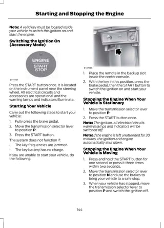 Starting and Stopping the Engine 
Note: A valid key must be located inside 
your vehicle to switch the ignition on and 
start the engine. 
Switching the Ignition On 
(Accessory Mode) 
E144447 
Press the START button once. It is located 
on the instrument panel near the steering 
wheel. All electrical circuits and 
accessories are operational and the 
warning lamps and indicators illuminate. 
Starting Your Vehicle 
Carry out the following steps to start your 
vehicle: 
1. Fully press the brake pedal. 
2. Move the transmission selector lever 
to position P. 
3. Press the START button. 
The system does not function if: 
• The key frequencies are jammed. 
• The key battery has no charge. 
If you are unable to start your vehicle, do 
the following: 
E147165 
1. Place the remote in the backup slot 
inside the center console. 
2. With the key in this position, press the 
brake pedal, then the START button to 
switch the ignition on and start your 
vehicle. 
Stopping the Engine When Your 
Vehicle is Stationary 
1. Move the transmission selector lever 
to position P. 
2. Press the START button once. 
Note: The ignition, all electrical circuits 
warning lamps and indicators will be 
switched off. 
Note: If the engine is left unattended for 30 
minutes, the ignition and engine 
automatically shut down. 
Stopping the Engine When Your 
Vehicle is Moving 
1. Press and hold the START button for 
one second, or press it three times 
within two seconds. 
2. Move the transmission selector lever 
to position N and use the brakes to 
bring your vehicle to a safe stop. 
3. When your vehicle has stopped, move 
the transmission selector lever to 
position P and switch the ignition off. 
144 
 