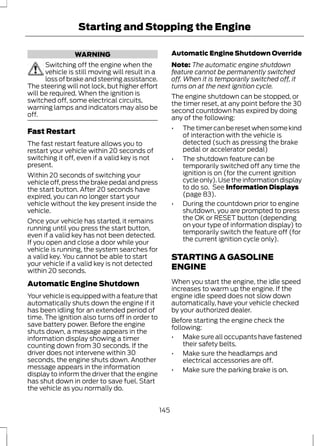 Starting and Stopping the Engine 
WARNING 
Switching off the engine when the 
vehicle is still moving will result in a 
loss of brake and steering assistance. 
The steering will not lock, but higher effort 
will be required. When the ignition is 
switched off, some electrical circuits, 
warning lamps and indicators may also be 
off. 
Fast Restart 
The fast restart feature allows you to 
restart your vehicle within 20 seconds of 
switching it off, even if a valid key is not 
present. 
Within 20 seconds of switching your 
vehicle off, press the brake pedal and press 
the start button. After 20 seconds have 
expired, you can no longer start your 
vehicle without the key present inside the 
vehicle. 
Once your vehicle has started, it remains 
running until you press the start button, 
even if a valid key has not been detected. 
If you open and close a door while your 
vehicle is running, the system searches for 
a valid key. You cannot be able to start 
your vehicle if a valid key is not detected 
within 20 seconds. 
Automatic Engine Shutdown 
Your vehicle is equipped with a feature that 
automatically shuts down the engine if it 
has been idling for an extended period of 
time. The ignition also turns off in order to 
save battery power. Before the engine 
shuts down, a message appears in the 
information display showing a timer 
counting down from 30 seconds. If the 
driver does not intervene within 30 
seconds, the engine shuts down. Another 
message appears in the information 
display to inform the driver that the engine 
has shut down in order to save fuel. Start 
the vehicle as you normally do. 
Automatic Engine Shutdown Override 
Note: The automatic engine shutdown 
feature cannot be permanently switched 
off. When it is temporarily switched off, it 
turns on at the next ignition cycle. 
The engine shutdown can be stopped, or 
the timer reset, at any point before the 30 
second countdown has expired by doing 
any of the following: 
• The timer can be reset when some kind 
of interaction with the vehicle is 
detected (such as pressing the brake 
pedal or accelerator pedal) 
• The shutdown feature can be 
temporarily switched off any time the 
ignition is on (for the current ignition 
cycle only). Use the information display 
to do so. See Information Displays 
(page 83). 
• During the countdown prior to engine 
shutdown, you are prompted to press 
the OK or RESET button (depending 
on your type of information display) to 
temporarily switch the feature off (for 
the current ignition cycle only). 
STARTING A GASOLINE 
ENGINE 
When you start the engine, the idle speed 
increases to warm up the engine. If the 
engine idle speed does not slow down 
automatically, have your vehicle checked 
by your authorized dealer. 
Before starting the engine check the 
following: 
• Make sure all occupants have fastened 
their safety belts. 
• Make sure the headlamps and 
electrical accessories are off. 
• Make sure the parking brake is on. 
145 
 