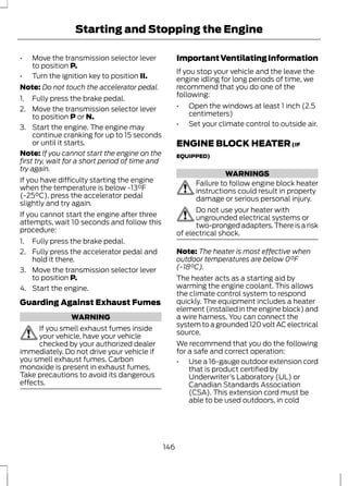 Starting and Stopping the Engine 
• Move the transmission selector lever 
to position P. 
• Turn the ignition key to position II. 
Note: Do not touch the accelerator pedal. 
1. Fully press the brake pedal. 
2. Move the transmission selector lever 
to position P or N. 
3. Start the engine. The engine may 
continue cranking for up to 15 seconds 
or until it starts. 
Note: If you cannot start the engine on the 
first try, wait for a short period of time and 
try again. 
If you have difficulty starting the engine 
when the temperature is below -13°F 
(-25°C), press the accelerator pedal 
slightly and try again. 
If you cannot start the engine after three 
attempts, wait 10 seconds and follow this 
procedure: 
1. Fully press the brake pedal. 
2. Fully press the accelerator pedal and 
hold it there. 
3. Move the transmission selector lever 
to position P. 
4. Start the engine. 
Guarding Against Exhaust Fumes 
WARNING 
If you smell exhaust fumes inside 
your vehicle, have your vehicle 
checked by your authorized dealer 
immediately. Do not drive your vehicle if 
you smell exhaust fumes. Carbon 
monoxide is present in exhaust fumes. 
Take precautions to avoid its dangerous 
effects. 
Important Ventilating Information 
If you stop your vehicle and the leave the 
engine idling for long periods of time, we 
recommend that you do one of the 
following: 
• Open the windows at least 1 inch (2.5 
centimeters) 
• Set your climate control to outside air. 
ENGINE BLOCK HEATER (IF 
EQUIPPED) 
WARNINGS 
Failure to follow engine block heater 
instructions could result in property 
damage or serious personal injury. 
Do not use your heater with 
ungrounded electrical systems or 
two-pronged adapters. There is a risk 
of electrical shock. 
Note: The heater is most effective when 
outdoor temperatures are below 0°F 
(-18°C). 
The heater acts as a starting aid by 
warming the engine coolant. This allows 
the climate control system to respond 
quickly. The equipment includes a heater 
element (installed in the engine block) and 
a wire harness. You can connect the 
system to a grounded 120 volt AC electrical 
source. 
We recommend that you do the following 
for a safe and correct operation: 
• Use a 16-gauge outdoor extension cord 
that is product certified by 
Underwriter’s Laboratory (UL) or 
Canadian Standards Association 
(CSA). This extension cord must be 
able to be used outdoors, in cold 
146 
 