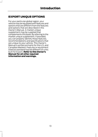 Introduction 
EXPORT UNIQUE OPTIONS 
For your particular global region, your 
vehicle may be equipped with features and 
options that are different from the features 
and options that are described in this 
Owner’s Manual. A market unique 
supplement may be supplied that 
complements this book. By referring to the 
market unique supplement, if provided, 
you can properly identify those features, 
recommendations and specifications that 
are unique to your vehicle. This Owner’s 
Manual is written primarily for the U.S. and 
Canadian Markets. Features or equipment 
listed as standard may be different on units 
built for Export. Refer to this Owner’s 
Manual for all other required 
information and warnings. 
13 
 