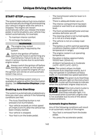 Unique Driving Characteristics 
START-STOP (IF EQUIPPED) 
The system helps reduce fuel consumption 
by automatically shutting off and restarting 
your vehicle’s engine while the vehicle is 
stopped. The engine will restart 
automatically when you release the brake 
pedal. In some situations, your vehicle may 
restart automatically, for example: 
• To maintain interior comfort 
• To recharge the battery 
WARNINGS 
The engine may restart 
automatically if required by the 
system. 
Switch the ignition off before 
opening the hood or performing any 
maintenance. Failure to do so may 
result in serious injuries due to automatic 
engine restart. 
Always switch the ignition off before 
leaving your vehicle, as the system 
may have turned the engine off, but 
the ignition will still be on and automatic 
restart may occur. 
The Auto StartStop system status is 
available at a glance within the information 
display. See Information Displays (page 
83). 
Enabling Auto StartStop 
The system is automatically enabled every 
time you start your vehicle if the following 
conditions are met: 
• The Auto StartStop button is not 
pressed (not illuminated). 
• Your vehicle exceeds an initial speed 
of 3 mph (4 km/h) after the vehicle has 
been initially started. 
• Your vehicle is stopped. 
• Your foot is on the brake pedal. 
• The transmission selector lever is in 
position D. 
• There is adequate brake vacuum. 
• The interior compartment has been 
cooled or warmed to an acceptable 
level. 
• The front windshield defroster and rear 
window defroster are off. 
• The steering wheel is not turned rapidly 
or is not at a sharp angle. 
• The vehicle is not on a steep road 
grade. 
• The battery is within optimal operating 
conditions (battery state of charge and 
temperature in range). 
• The engine coolant is at operating 
temperature. 
• Elevation is below approximately 
10000 feet (3048 m). 
• Ambient temperature is moderate 
(40°F–95°F) (4°C–35°C). 
Note: The system allows multiple 
successive Auto StopStart events, but it 
may not operate in conditions of heavy 
traffic or in extended low speed operation. 
Note: The green Auto StartStop 
indicator light on the instrument 
cluster will illuminate to indicate 
when the automatic engine stop occurs. 
E146361 
Note:If the instrument cluster is 
equipped with a grey Auto 
StartStop indicator light, it is 
illuminated when automatic engine stop 
is not available due to one of the above 
noted conditions. 
Automatic Engine Restart 
Any of the following conditions will result 
in an automatic restart of the engine: 
• Your foot is removed from the brake 
pedal. 
• You press the accelerator pedal. 
148 
 