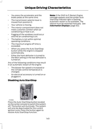 Unique Driving Characteristics 
• You press the accelerator and the 
brake pedal at the same time. 
• The transmission selector lever is 
moved from position D. 
• Your vehicle is moving. 
• The interior compartment does not 
meet customer comfort when air 
conditioning or heat is on. 
• Fogging of the windows could occur 
and the air conditioning is on. 
• The battery is not within optimal 
operating conditions. 
• The maximum engine off time is 
exceeded. 
• When you press the Auto StartStop 
button while the engine is stopped 
automatically. 
• Either the front defroster is turned to 
the MAX setting or the rear defroster is 
turned on. 
Any of the following conditions may result 
in an automatic restart of the engine: 
• The blower fan speed is increased or 
the climate control temperature is 
changed. 
• An electrical accessory is turned on or 
plugged in. 
Disabling Auto StartStop 
P 
R 
N 
D 
S 
E146362 
Press the Auto StartStop button located 
on the center console to switch the system 
off. The button will illuminate. The system 
will only be deactivated for the current 
ignition cycle. Press the button again to 
restore Auto StartStop function. 
Note: If the Shift to P, Restart Engine 
message appears and the amber Auto 
StartStop indicator light is flashing, 
automatic restart is not available. The 
vehicle must be restarted manually. See 
Information Displays (page 83). 
149 
 