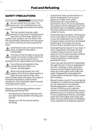 Fuel and Refueling 
SAFETY PRECAUTIONS 
WARNINGS 
Do not overfill the fuel tank. The 
pressure in an overfilled tank may 
cause leakage and lead to fuel spray 
and fire. 
The fuel system may be under 
pressure. If you hear a hissing sound 
near the fuel filler door (Easy Fuel 
capless fuel system), do not refuel until 
the sound stops. Otherwise, fuel may spray 
out, which could cause serious personal 
injury. 
Automotive fuels can cause serious 
injury or death if misused or 
mishandled. 
The flow of fuel through a fuel pump 
nozzle can produce static electricity, 
which can cause a fire if fuel is 
pumped into an ungrounded fuel container. 
Fuel ethanol and gasoline may 
contain benzene, which is a 
cancer-causing agent. 
When refueling always shut the 
engine off and never allow sparks or 
open flames near the filler neck. 
Never smoke while refueling. Fuel vapor is 
extremely hazardous under certain 
conditions. Care should be taken to avoid 
inhaling excess fumes. 
Observe the following guidelines when 
handling automotive fuel: 
• Extinguish all smoking materials and 
any open flames before refueling your 
vehicle. 
• Always turn off the vehicle before 
refueling. 
• Automotive fuels can be harmful or 
fatal if swallowed. Fuel such as 
gasoline is highly toxic and if 
swallowed can cause death or 
permanent injury. If fuel is swallowed, 
call a physician immediately, even if no 
symptoms are immediately apparent. 
The toxic effects of fuel may not be 
visible for hours. 
• Avoid inhaling fuel vapors. Inhaling too 
much fuel vapor of any kind can lead 
to eye and respiratory tract irritation. 
In severe cases, excessive or prolonged 
breathing of fuel vapor can cause 
serious illness and permanent injury. 
• Avoid getting fuel liquid in your eyes. If 
fuel is splashed in the eyes, remove 
contact lenses (if worn), flush with 
water for 15 minutes and seek medical 
attention. Failure to seek proper 
medical attention could lead to 
permanent injury. 
• Fuels can also be harmful if absorbed 
through the skin. If fuel is splashed on 
the skin, clothing or both, promptly 
remove contaminated clothing and 
wash skin thoroughly with soap and 
water. Repeated or prolonged skin 
contact with fuel liquid or vapor causes 
skin irritation. 
• Be particularly careful if you are taking 
“Antabuse” or other forms of disulfiram 
for the treatment of alcoholism. 
Breathing gasoline vapors, or skin 
contact could cause an adverse 
reaction. In sensitive individuals, serious 
personal injury or sickness may result. 
If fuel is splashed on the skin, promptly 
wash skin thoroughly with soap and 
water. Consult a physician immediately 
if you experience an adverse reaction. 
150 
 