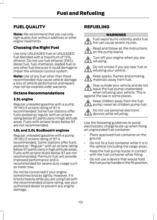 FUEL QUALITY 
Fuel and Refueling 
Note:We recommend that you use only 
high quality fuel without additives or other 
engine treatments. 
Choosing the Right Fuel 
Use only UNLEADED fuel or UNLEADED 
fuel blended with a maximum of 15% 
ethanol. Do not use fuel ethanol (E85), 
diesel fuel, fuel-methanol, leaded fuel or 
any other fuel because it could damage or 
impair the emission control system. 
Note: Use of any fuel other than those 
recommended may cause vehicle damage, 
a loss of vehicle performance and repairs 
may not be covered under warranty. 
Octane Recommendations 
2.5L engine 
Regular unleaded gasoline with a pump 
(R+M)/2 octane rating of 87 is 
recommended. Some fuel stations offer 
fuels posted as regular with an octane 
rating below 87, particularly in high altitude 
areas. Fuels with octane levels below 87 
are not recommended. 
1.6L and 2.0L EcoBoost® engines 
Regular unleaded gasoline with a pump 
(R+M)/2 octane rating of 87 is 
recommended. Some stations offer fuels 
posted as "Regular" with an octane rating 
below 87, particularly in high altitude areas. 
Fuels with octane levels below 87 are not 
recommended. Premium fuel will provide 
improved performance and is 
recommended for severe duty usage such 
as trailer tow. 
Do not be concerned if your engine 
sometimes knocks lightly. However, if it 
knocks heavily while you are using fuel with 
the recommended octane rating, see your 
authorized dealer to prevent any engine 
damage. 
REFUELING 
WARNINGS 
Fuel vapor burns violently and a fuel 
fire can cause severe injuries. 
Read and follow all the instructions 
on the pump island. 
Turn off your engine when you are 
refueling. 
Do not smoke if you are near fuel or 
refueling your vehicle. 
Keep sparks, flames and smoking 
materials away from fuel. 
Stay outside your vehicle and do not 
leave the fuel pump unattended 
when refueling your vehicle. This is 
against the law in some places. 
Keep children away from the fuel 
pump; never let children pump fuel. 
Do not use personal electronic 
devices while refueling. 
Use the following guidelines to avoid 
electrostatic charge build-up when filling 
an ungrounded fuel container: 
• Place approved fuel container on the 
ground. 
• Do not fill a fuel container while it is in 
the vehicle (including the cargo area). 
• Keep the fuel pump nozzle in contact 
with the fuel container while filling. 
• Do not use a device that would hold 
the fuel pump handle in the fill position. 
151 
 