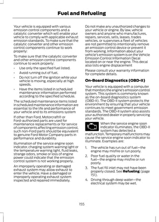 Fuel and Refueling 
Your vehicle is equipped with various 
emission control components and a 
catalytic converter which will enable your 
vehicle to comply with applicable exhaust 
emission standards. To make sure that the 
catalytic converter and other emission 
control components continue to work 
properly: 
To make sure that the catalytic converter 
and other emission control components 
continue to work properly: 
• Use only the specified fuel listed. 
• Avoid running out of fuel. 
• Do not turn off the ignition while your 
vehicle is moving, especially at high 
speeds. 
• Have the items listed in scheduled 
maintenance information performed 
according to the specified schedule. 
The scheduled maintenance items listed 
in scheduled maintenance information are 
essential to the life and performance of 
your vehicle and to its emissions system 
If other than Ford, Motorcraft® or 
Ford-authorized parts are used for 
maintenance replacements or for service 
of components affecting emission control, 
such non-Ford parts should be equivalent 
to genuine Ford Motor Company parts in 
performance and durability. 
Illumination of the service engine soon 
indicator, charging system warning light or 
the temperature warning light, fluid leaks, 
strange odors, smoke or loss of engine 
power could indicate that the emission 
control system is not working properly. 
An improperly operating or damaged 
exhaust system may allow exhaust to 
enter the vehicle. Have a damaged or 
improperly operating exhaust system 
inspected and repaired immediately. 
Do not make any unauthorized changes to 
your vehicle or engine. By law, vehicle 
owners and anyone who manufactures, 
repairs, services, sells, leases, trades 
vehicles, or supervises a fleet of vehicles 
are not permitted to intentionally remove 
an emission control device or prevent it 
from working. Information about your 
vehicle’s emission system is on the Vehicle 
Emission Control Information Decal 
located on or near the engine. This decal 
also lists engine displacement 
Please consult your warranty information 
for complete details. 
On-Board Diagnostics (OBD-II) 
Your vehicle is equipped with a computer 
that monitors the engine’s emission control 
system. This system is commonly known 
as the on-board diagnostics system 
(OBD-II). The OBD-II system protects the 
environment by ensuring that your vehicle 
continues to meet government emission 
standards. The OBD-II system also assists 
your authorized dealer in properly servicing 
your vehicle. 
When the service engine soon 
indicator illuminates, the OBD-II 
system has detected a 
malfunction. Temporary malfunctions may 
cause the service engine soon indicator to 
illuminate. Examples are: 
1. The vehicle has run out of fuel—the 
engine may misfire or run poorly. 
2. Poor fuel quality or water in the 
fuel—the engine may misfire or run 
poorly. 
3. The fuel fill inlet may not have been 
properly closed. See Refueling (page 
151). 
4. Driving through deep water—the 
electrical system may be wet. 
155 
 