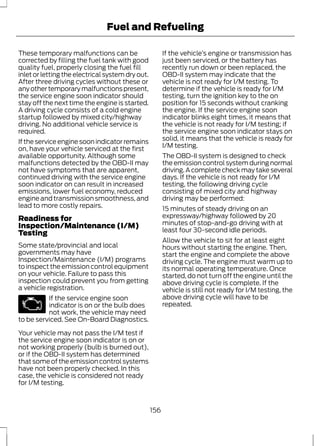 Fuel and Refueling 
These temporary malfunctions can be 
corrected by filling the fuel tank with good 
quality fuel, properly closing the fuel fill 
inlet or letting the electrical system dry out. 
After three driving cycles without these or 
any other temporary malfunctions present, 
the service engine soon indicator should 
stay off the next time the engine is started. 
A driving cycle consists of a cold engine 
startup followed by mixed city/highway 
driving. No additional vehicle service is 
required. 
If the service engine soon indicator remains 
on, have your vehicle serviced at the first 
available opportunity. Although some 
malfunctions detected by the OBD-II may 
not have symptoms that are apparent, 
continued driving with the service engine 
soon indicator on can result in increased 
emissions, lower fuel economy, reduced 
engine and transmission smoothness, and 
lead to more costly repairs. 
Readiness for 
Inspection/Maintenance (I/M) 
Testing 
Some state/provincial and local 
governments may have 
Inspection/Maintenance (I/M) programs 
to inspect the emission control equipment 
on your vehicle. Failure to pass this 
inspection could prevent you from getting 
a vehicle registration. 
If the service engine soon 
indicator is on or the bulb does 
not work, the vehicle may need 
to be serviced. See On-Board Diagnostics. 
Your vehicle may not pass the I/M test if 
the service engine soon indicator is on or 
not working properly (bulb is burned out), 
or if the OBD-II system has determined 
that some of the emission control systems 
have not been properly checked. In this 
case, the vehicle is considered not ready 
for I/M testing. 
If the vehicle’s engine or transmission has 
just been serviced, or the battery has 
recently run down or been replaced, the 
OBD-II system may indicate that the 
vehicle is not ready for I/M testing. To 
determine if the vehicle is ready for I/M 
testing, turn the ignition key to the on 
position for 15 seconds without cranking 
the engine. If the service engine soon 
indicator blinks eight times, it means that 
the vehicle is not ready for I/M testing; if 
the service engine soon indicator stays on 
solid, it means that the vehicle is ready for 
I/M testing. 
The OBD-II system is designed to check 
the emission control system during normal 
driving. A complete check may take several 
days. If the vehicle is not ready for I/M 
testing, the following driving cycle 
consisting of mixed city and highway 
driving may be performed: 
15 minutes of steady driving on an 
expressway/highway followed by 20 
minutes of stop-and-go driving with at 
least four 30-second idle periods. 
Allow the vehicle to sit for at least eight 
hours without starting the engine. Then, 
start the engine and complete the above 
driving cycle. The engine must warm up to 
its normal operating temperature. Once 
started, do not turn off the engine until the 
above driving cycle is complete. If the 
vehicle is still not ready for I/M testing, the 
above driving cycle will have to be 
repeated. 
156 
 