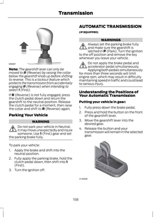 Transmission 
E99067 
Note: The gearshift lever can only be 
moved to R (Reverse) by raising the collar 
below the gearshift knob up before shifting 
to reverse. This is a lockout feature which 
protects the transmission from accidentally 
engaging R (Reverse) when intending to 
select 1 (First). 
If R (Reverse) is not fully engaged, press 
the clutch pedal down and return the 
gearshift to the neutral position. Release 
the clutch pedal for a moment, then raise 
the collar and shift to R (Reverse) again. 
Parking Your Vehicle 
WARNING 
Do not park your vehicle in Neutral, 
it may move unexpectedly and injure 
someone. Use 1 (First) gear and set 
the parking brake fully. 
To park your vehicle: 
1. Apply the brake and shift into the 
neutral position. 
2. Fully apply the parking brake, hold the 
clutch pedal down, then shift into 1 
(First). 
3. Turn the ignition off. 
AUTOMATIC TRANSMISSION 
(IF EQUIPPED) 
WARNINGS 
Always set the parking brake fully 
and make sure the gearshift is 
latched in P (Park). Turn the ignition 
to the off position and remove the key 
whenever you leave your vehicle. 
Do not apply the brake pedal and 
accelerator pedal simultaneously. 
Applying both pedals simultaneously 
for more than three seconds will limit 
engine rpm, which may result in difficulty 
maintaining speed in traffic and could lead 
to serious injury. 
Understanding the Positions of 
Your Automatic Transmission 
Putting your vehicle in gear: 
1. Fully press down the brake pedal. 
2. Press and hold the button on the front 
of the gearshift lever. 
3. Move the gearshift lever into the 
desired gear. 
4. Release the button and your 
transmission will remain in the selected 
gear. 
P 
R 
N 
D 
S 
E142628 
158 
 