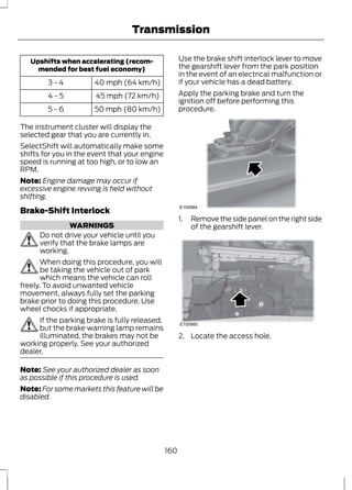 Transmission 
Upshifts when accelerating (recom-mended 
for best fuel economy) 
3 - 4 40 mph (64 km/h) 
4 - 5 45 mph (72 km/h) 
5 - 6 50 mph (80 km/h) 
The instrument cluster will display the 
selected gear that you are currently in. 
SelectShift will automatically make some 
shifts for you in the event that your engine 
speed is running at too high, or to low an 
RPM. 
Note: Engine damage may occur if 
excessive engine revving is held without 
shifting. 
Brake-Shift Interlock 
WARNINGS 
Do not drive your vehicle until you 
verify that the brake lamps are 
working. 
When doing this procedure, you will 
be taking the vehicle out of park 
which means the vehicle can roll 
freely. To avoid unwanted vehicle 
movement, always fully set the parking 
brake prior to doing this procedure. Use 
wheel chocks if appropriate. 
If the parking brake is fully released, 
but the brake warning lamp remains 
illuminated, the brakes may not be 
working properly. See your authorized 
dealer. 
Note: See your authorized dealer as soon 
as possible if this procedure is used. 
Note: For some markets this feature will be 
disabled. 
Use the brake shift interlock lever to move 
the gearshift lever from the park position 
in the event of an electrical malfunction or 
if your vehicle has a dead battery. 
Apply the parking brake and turn the 
ignition off before performing this 
procedure. 
E155984 
1. Remove the side panel on the right side 
of the gearshift lever. 
E155985 
2. Locate the access hole. 
160 
 