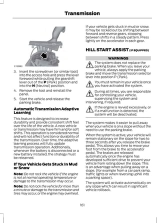 Transmission 
E155983 
3. Insert the screwdriver (or similar tool) 
into the access hole and press the lever 
foreword while pulling the gearshift 
lever out of the P (Park) position and 
into the N (Neutral) position. 
4. Remove the tool and reinstall the 
panel. 
5. Start the vehicle and release the 
parking brake. 
Automatic Transmission Adaptive 
Learning 
This feature is designed to increase 
durability and provide consistent shift feel 
over the life of the vehicle. A new vehicle 
or transmission may have firm and/or soft 
shifts. This operation is considered normal 
and will not affect function or durability of 
the transmission. Over time, the adaptive 
learning process will fully update 
transmission operation. Additionally, 
whenever the battery is disconnected or a 
new battery installed, the strategy must 
be relearned. 
If Your Vehicle Gets Stuck In Mud 
or Snow 
Note: Do not rock the vehicle if the engine 
is not at normal operating temperature or 
damage to the transmission may occur. 
Note:Do not rock the vehicle for more than 
a minute or damage to the transmission and 
tires may occur, or the engine may overheat. 
If your vehicle gets stuck in mud or snow, 
it may be rocked out by shifting between 
forward and reverse gears, stopping 
between shifts in a steady pattern. Press 
lightly on the accelerator in each gear. 
HILL START ASSIST (IF EQUIPPED) 
WARNINGS 
The system does not replace the 
parking brake. When you leave your 
vehicle, always apply the parking 
brake and move the transmission selector 
lever into position P (Park). 
You must remain in your vehicle once 
you have activated the system. 
During all times, you are responsible 
for controlling your vehicle, 
supervising the system and 
intervening, if required. 
If the engine is revved excessively, or 
if a malfunction is detected, the 
system will be deactivated. 
The system makes it easier to pull away 
when your vehicle is on a slope without the 
need to use the parking brake. 
When the system is active, your vehicle will 
remain stationary on the slope for two to 
three seconds after you release the brake 
pedal. This allows you time to move your 
foot from the brake to the accelerator 
pedal. The brakes are released 
automatically once the engine has 
developed sufficient drive to prevent your 
vehicle from rolling down the slope. This 
is an advantage when pulling away on a 
slope, (for example from a car park ramp, 
traffic lights or when reversing uphill into 
a parking space). 
The system will activate automatically on 
any slope which can result in significant 
vehicle rollback. 
161 
 
