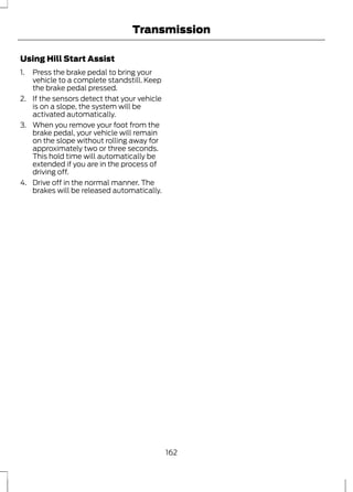 Transmission 
Using Hill Start Assist 
1. Press the brake pedal to bring your 
vehicle to a complete standstill. Keep 
the brake pedal pressed. 
2. If the sensors detect that your vehicle 
is on a slope, the system will be 
activated automatically. 
3. When you remove your foot from the 
brake pedal, your vehicle will remain 
on the slope without rolling away for 
approximately two or three seconds. 
This hold time will automatically be 
extended if you are in the process of 
driving off. 
4. Drive off in the normal manner. The 
brakes will be released automatically. 
162 
 