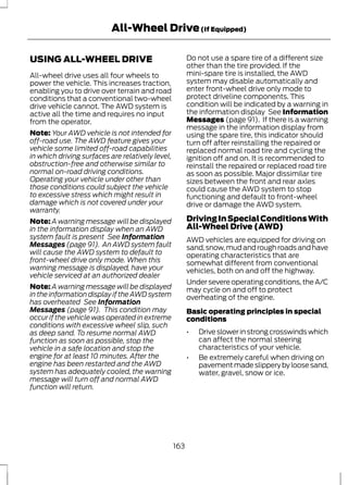 All-Wheel Drive (If Equipped) 
USING ALL-WHEEL DRIVE 
All-wheel drive uses all four wheels to 
power the vehicle. This increases traction, 
enabling you to drive over terrain and road 
conditions that a conventional two-wheel 
drive vehicle cannot. The AWD system is 
active all the time and requires no input 
from the operator. 
Note: Your AWD vehicle is not intended for 
off-road use. The AWD feature gives your 
vehicle some limited off-road capabilities 
in which driving surfaces are relatively level, 
obstruction-free and otherwise similar to 
normal on-road driving conditions. 
Operating your vehicle under other than 
those conditions could subject the vehicle 
to excessive stress which might result in 
damage which is not covered under your 
warranty. 
Note: A warning message will be displayed 
in the information display when an AWD 
system fault is present See Information 
Messages (page 91). An AWD system fault 
will cause the AWD system to default to 
front-wheel drive only mode. When this 
warning message is displayed, have your 
vehicle serviced at an authorized dealer 
Note: A warning message will be displayed 
in the information display if the AWD system 
has overheated See Information 
Messages (page 91). This condition may 
occur if the vehicle was operated in extreme 
conditions with excessive wheel slip, such 
as deep sand. To resume normal AWD 
function as soon as possible, stop the 
vehicle in a safe location and stop the 
engine for at least 10 minutes. After the 
engine has been restarted and the AWD 
system has adequately cooled, the warning 
message will turn off and normal AWD 
function will return. 
Do not use a spare tire of a different size 
other than the tire provided. If the 
mini-spare tire is installed, the AWD 
system may disable automatically and 
enter front-wheel drive only mode to 
protect driveline components. This 
condition will be indicated by a warning in 
the information display See Information 
Messages (page 91). If there is a warning 
message in the information display from 
using the spare tire, this indicator should 
turn off after reinstalling the repaired or 
replaced normal road tire and cycling the 
ignition off and on. It is recommended to 
reinstall the repaired or replaced road tire 
as soon as possible. Major dissimilar tire 
sizes between the front and rear axles 
could cause the AWD system to stop 
functioning and default to front-wheel 
drive or damage the AWD system. 
Driving In Special Conditions With 
All-Wheel Drive (AWD) 
AWD vehicles are equipped for driving on 
sand, snow, mud and rough roads and have 
operating characteristics that are 
somewhat different from conventional 
vehicles, both on and off the highway. 
Under severe operating conditions, the A/C 
may cycle on and off to protect 
overheating of the engine. 
Basic operating principles in special 
conditions 
• Drive slower in strong crosswinds which 
can affect the normal steering 
characteristics of your vehicle. 
• Be extremely careful when driving on 
pavement made slippery by loose sand, 
water, gravel, snow or ice. 
163 
 