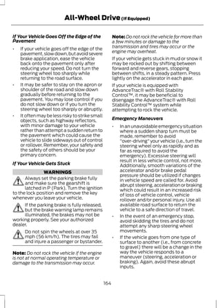 All-Wheel Drive (If Equipped) 
If Your Vehicle Goes Off the Edge of the 
Pavement 
• If your vehicle goes off the edge of the 
pavement, slow down, but avoid severe 
brake application, ease the vehicle 
back onto the pavement only after 
reducing your speed. Do not turn the 
steering wheel too sharply while 
returning to the road surface. 
• It may be safer to stay on the apron or 
shoulder of the road and slow down 
gradually before returning to the 
pavement. You may lose control if you 
do not slow down or if you turn the 
steering wheel too sharply or abruptly. 
• It often may be less risky to strike small 
objects, such as highway reflectors, 
with minor damage to your vehicle 
rather than attempt a sudden return to 
the pavement which could cause the 
vehicle to slide sideways out of control 
or rollover. Remember, your safety and 
the safety of others should be your 
primary concern. 
If Your Vehicle Gets Stuck 
WARNINGS 
Always set the parking brake fully 
and make sure the gearshift is 
latched in P (Park). Turn the ignition 
to the lock position and remove the key 
whenever you leave your vehicle. 
If the parking brake is fully released, 
but the brake warning lamp remains 
illuminated, the brakes may not be 
working properly. See your authorized 
dealer. 
Do not spin the wheels at over 35 
mph (56 km/h). The tires may fail 
and injure a passenger or bystander. 
Note: Do not rock the vehicle if the engine 
is not at normal operating temperature or 
damage to the transmission may occur. 
Note:Do not rock the vehicle for more than 
a few minutes or damage to the 
transmission and tires may occur or the 
engine may overheat. 
If your vehicle gets stuck in mud or snow it 
may be rocked out by shifting between 
forward and reverse gears, stopping 
between shifts, in a steady pattern. Press 
lightly on the accelerator in each gear. 
If your vehicle is equipped with 
AdvanceTrac® with Roll Stability 
Control™, it may be beneficial to 
disengage the AdvanceTrac® with Roll 
Stability Control™ system while 
attempting to rock the vehicle. 
Emergency Maneuvers 
• In an unavoidable emergency situation 
where a sudden sharp turn must be 
made, remember to avoid 
"over-driving" your vehicle (i.e., turn the 
steering wheel only as rapidly and as 
far as required to avoid the 
emergency). Excessive steering will 
result in less vehicle control, not more. 
Additionally, smooth variations of the 
accelerator and/or brake pedal 
pressure should be utilized if changes 
in vehicle speed are called for. Avoid 
abrupt steering, acceleration or braking 
which could result in an increased risk 
of loss of vehicle control, vehicle 
rollover and/or personal injury. Use all 
available road surface to return the 
vehicle to a safe direction of travel. 
• In the event of an emergency stop, 
avoid skidding the tires and do not 
attempt any sharp steering wheel 
movements. 
• If the vehicle goes from one type of 
surface to another (i.e., from concrete 
to gravel) there will be a change in the 
way the vehicle responds to a 
maneuver (steering, acceleration or 
braking). Again, avoid these abrupt 
inputs. 
164 
 