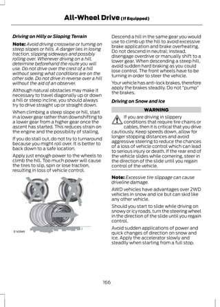All-Wheel Drive (If Equipped) 
Driving on Hilly or Sloping Terrain 
Note: Avoid driving crosswise or turning on 
steep slopes or hills. A danger lies in losing 
traction, slipping sideways and possibly 
rolling over. Whenever driving on a hill, 
determine beforehand the route you will 
use. Do not drive over the crest of a hill 
without seeing what conditions are on the 
other side. Do not drive in reverse over a hill 
without the aid of an observer. 
Although natural obstacles may make it 
necessary to travel diagonally up or down 
a hill or steep incline, you should always 
try to drive straight up or straight down. 
When climbing a steep slope or hill, start 
in a lower gear rather than downshifting to 
a lower gear from a higher gear once the 
ascent has started. This reduces strain on 
the engine and the possibility of stalling. 
If you do stall out, do not try to turnaround 
because you might roll over. It is better to 
back down to a safe location. 
Apply just enough power to the wheels to 
climb the hill. Too much power will cause 
the tires to slip, spin or lose traction, 
resulting in loss of vehicle control. 
E143949 
Descend a hill in the same gear you would 
use to climb up the hill to avoid excessive 
brake application and brake overheating. 
Do not descend in neutral; instead, 
disengage overdrive or manually shift to a 
lower gear. When descending a steep hill, 
avoid sudden hard braking as you could 
lose control. The front wheels have to be 
turning in order to steer the vehicle. 
Your vehicle has anti-lock brakes, therefore 
apply the brakes steadily. Do not “pump” 
the brakes. 
Driving on Snow and Ice 
WARNING 
If you are driving in slippery 
conditions that require tire chains or 
cables, then it is critical that you drive 
cautiously. Keep speeds down, allow for 
longer stopping distances and avoid 
aggressive steering to reduce the chances 
of a loss of vehicle control which can lead 
to serious injury or death. If the rear end of 
the vehicle slides while cornering, steer in 
the direction of the slide until you regain 
control of the vehicle. 
Note: Excessive tire slippage can cause 
driveline damage. 
AWD vehicles have advantages over 2WD 
vehicles in snow and ice but can skid like 
any other vehicle. 
Should you start to slide while driving on 
snowy or icy roads, turn the steering wheel 
in the direction of the slide until you regain 
control. 
Avoid sudden applications of power and 
quick changes of direction on snow and 
ice. Apply the accelerator slowly and 
steadily when starting from a full stop. 
166 
 