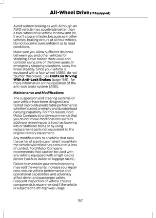 All-Wheel Drive (If Equipped) 
Avoid sudden braking as well. Although an 
AWD vehicle may accelerate better than 
a two-wheel drive vehicle in snow and ice, 
it won’t stop any faster, because as in other 
vehicles, braking occurs at all four wheels. 
Do not become overconfident as to road 
conditions. 
Make sure you allow sufficient distance 
between you and other vehicles for 
stopping. Drive slower than usual and 
consider using one of the lower gears. In 
emergency stopping situations, apply the 
brake steadily. Since your vehicle is 
equipped with a four wheel (ABS), do not 
“pump” the brakes. See Hints on Driving 
With Anti-Lock Brakes (page 168). for 
more information on the operation of the 
anti-lock brake system (ABS). 
Maintenance and Modifications 
The suspension and steering systems on 
your vehicle have been designed and 
tested to provide predictable performance 
whether loaded or empty and durable load 
carrying capability. For this reason, Ford 
Motor Company strongly recommends that 
you do not make modifications such as 
adding or removing parts (such as lowering 
kits or stabilizer bars) or by using 
replacement parts not equivalent to the 
original factory equipment. 
Any modifications to a vehicle that raise 
the center of gravity can make it more likely 
the vehicle will rollover as a result of a loss 
of control. Ford Motor Company 
recommends that caution be used with 
any vehicle equipped with a high load or 
device (such as ladder or luggage racks). 
Failure to maintain your vehicle properly 
may void the warranty, increase your repair 
cost, reduce vehicle performance and 
operational capabilities and adversely 
affect driver and passenger safety. 
Frequent inspection of vehicle chassis 
components is recommended if the vehicle 
is subjected to off-highway usage. 
167 
 