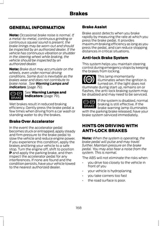 GENERAL INFORMATION 
Brakes 
Note: Occasional brake noise is normal. If 
a metal-to-metal, continuous grinding or 
continuous squeal sound is present, the 
brake linings may be worn-out and should 
be inspected by an authorized dealer. If the 
vehicle has continuous vibration or shudder 
in the steering wheel while braking, the 
vehicle should be inspected by an 
authorized dealer. 
Note: Brake dust may accumulate on the 
wheels, even under normal driving 
conditions. Some dust is inevitable as the 
brakes wear and does not contribute to 
brake noise. See Warning Lamps and 
Indicators (page 79). 
E144522 
See Warning Lamps and 
Indicators (page 79). 
Wet brakes result in reduced braking 
efficiency. Gently press the brake pedal a 
few times when driving from a car wash or 
standing water to dry the brakes. 
Brake Over Accelerator 
In the event the accelerator pedal 
becomes stuck or entrapped, apply steady 
and firm pressure to the brake pedal to 
slow the vehicle and reduce engine power. 
If you experience this condition, apply the 
brakes and bring your vehicle to a safe 
stop. Turn the engine off, shift to position 
P and apply the parking brake, and then 
inspect the accelerator pedal for any 
interferences. If none are found and the 
condition persists, have your vehicle towed 
to the nearest authorized dealer. 
Brake Assist 
Brake assist detects when you brake 
rapidly by measuring the rate at which you 
press the brake pedal. It provides 
maximum braking efficiency as long as you 
press the pedal, and can reduce stopping 
distances in critical situations. 
Anti-lock Brake System 
This system helps you maintain steering 
control during emergency stops by keeping 
the brakes from locking. 
This lamp momentarily 
illuminates when the ignition is 
turned on. If the light does not 
illuminate during start up, remains on or 
flashes, the anti-lock braking system may 
be disabled and may need to be serviced. 
E144522 
If the system is disabled, normal 
braking is still effective. If the 
brake warning lamp illuminates 
with the parking brake released, have your 
brake system serviced immediately. 
HINTS ON DRIVING WITH 
ANTI-LOCK BRAKES 
Note:When the system is operating, the 
brake pedal will pulse and may travel 
further. Maintain pressure on the brake 
pedal. You may also hear a noise from the 
system. This is normal. 
The ABS will not eliminate the risks when: 
• you drive too closely to the vehicle in 
front of you 
• your vehicle is hydroplaning 
• you take corners too fast 
• the road surface is poor. 
168 
 