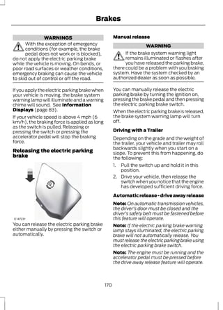 WARNINGS 
Brakes 
With the exception of emergency 
conditions (for example, the brake 
pedal does not work or is blocked), 
do not apply the electric parking brake 
while the vehicle is moving. On bends, or 
poor road surfaces or weather conditions, 
emergency braking can cause the vehicle 
to skid out of control or off the road. 
If you apply the electric parking brake when 
your vehicle is moving, the brake system 
warning lamp will illuminate and a warning 
chime will sound. See Information 
Displays (page 83). 
If your vehicle speed is above 4 mph (6 
km/h), the braking force is applied as long 
as the switch is pulled. Releasing or 
pressing the switch or pressing the 
accelerator pedal will stop the braking 
force. 
Releasing the electric parking 
brake 
E147231 
You can release the electric parking brake 
either manually by pressing the switch or 
automatically. 
Manual release 
WARNING 
If the brake system warning light 
remains illuminated or flashes after 
you have released the parking brake, 
there could be a problem with you braking 
system. Have the system checked by an 
authorized dealer as soon as possible. 
You can manually release the electric 
parking brake by turning the ignition on, 
pressing the brake pedal and then pressing 
the electric parking brake switch. 
When the electric parking brake is released, 
the brake system warning lamp will turn 
off. 
Driving with a Trailer 
Depending on the grade and the weight of 
the trailer, your vehicle and trailer may roll 
backwards slightly when you start on a 
slope. To prevent this from happening, do 
the following: 
1. Pull the switch up and hold it in this 
position. 
2. Drive your vehicle, then release the 
switch when you notice that the engine 
has developed sufficient driving force. 
Automatic release - drive away release 
Note: On automatic transmission vehicles, 
the driver's door must be closed and the 
driver's safety belt must be fastened before 
this feature will operate. 
Note: If the electric parking brake warning 
lamp stays illuminated, the electric parking 
brake will not automatically release. You 
must release the electric parking brake using 
the electric parking brake switch. 
Note: The engine must be running and the 
accelerator pedal must be pressed before 
the drive away release feature will operate. 
170 
 