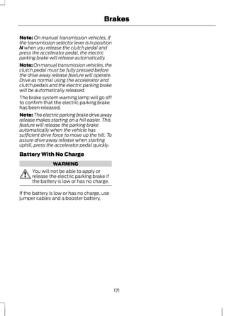 Brakes 
Note: On manual transmission vehicles, if 
the transmission selector lever is in position 
N when you release the clutch pedal and 
press the accelerator pedal, the electric 
parking brake will release automatically. 
Note: On manual transmission vehicles, the 
clutch pedal must be fully pressed before 
the drive away release feature will operate. 
Drive as normal using the accelerator and 
clutch pedals and the electric parking brake 
will be automatically released. 
The brake system warning lamp will go off 
to confirm that the electric parking brake 
has been released. 
Note: The electric parking brake drive away 
release makes starting on a hill easier. This 
feature will release the parking brake 
automatically when the vehicle has 
sufficient drive force to move up the hill. To 
assure drive away release when starting 
uphill, press the accelerator pedal quickly. 
Battery With No Charge 
WARNING 
You will not be able to apply or 
release the electric parking brake if 
the battery is low or has no charge. 
If the battery is low or has no charge, use 
jumper cables and a booster battery. 
171 
 