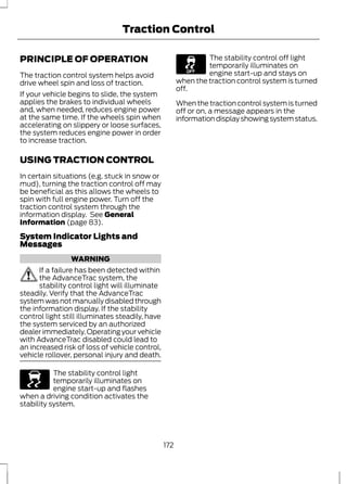 Traction Control 
PRINCIPLE OF OPERATION 
The traction control system helps avoid 
drive wheel spin and loss of traction. 
If your vehicle begins to slide, the system 
applies the brakes to individual wheels 
and, when needed, reduces engine power 
at the same time. If the wheels spin when 
accelerating on slippery or loose surfaces, 
the system reduces engine power in order 
to increase traction. 
USING TRACTION CONTROL 
In certain situations (e.g. stuck in snow or 
mud), turning the traction control off may 
be beneficial as this allows the wheels to 
spin with full engine power. Turn off the 
traction control system through the 
information display. See General 
Information (page 83). 
System Indicator Lights and 
Messages 
WARNING 
If a failure has been detected within 
the AdvanceTrac system, the 
stability control light will illuminate 
steadily. Verify that the AdvanceTrac 
system was not manually disabled through 
the information display. If the stability 
control light still illuminates steadily, have 
the system serviced by an authorized 
dealer immediately. Operating your vehicle 
with AdvanceTrac disabled could lead to 
an increased risk of loss of vehicle control, 
vehicle rollover, personal injury and death. 
E138639 
The stability control light 
temporarily illuminates on 
engine start-up and flashes 
when a driving condition activates the 
stability system. 
The stability control off light 
temporarily illuminates on 
engine start-up and stays on 
when the traction control system is turned 
off. 
When the traction control system is turned 
off or on, a message appears in the 
information display showing system status. 
172 
 