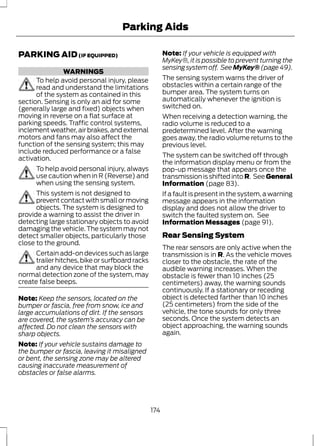 PARKING AID (IF EQUIPPED) 
WARNINGS 
Parking Aids 
To help avoid personal injury, please 
read and understand the limitations 
of the system as contained in this 
section. Sensing is only an aid for some 
(generally large and fixed) objects when 
moving in reverse on a flat surface at 
parking speeds. Traffic control systems, 
inclement weather, air brakes, and external 
motors and fans may also affect the 
function of the sensing system; this may 
include reduced performance or a false 
activation. 
To help avoid personal injury, always 
use caution when in R (Reverse) and 
when using the sensing system. 
This system is not designed to 
prevent contact with small or moving 
objects. The system is designed to 
provide a warning to assist the driver in 
detecting large stationary objects to avoid 
damaging the vehicle. The system may not 
detect smaller objects, particularly those 
close to the ground. 
Certain add-on devices such as large 
trailer hitches, bike or surfboard racks 
and any device that may block the 
normal detection zone of the system, may 
create false beeps. 
Note: Keep the sensors, located on the 
bumper or fascia, free from snow, ice and 
large accumulations of dirt. If the sensors 
are covered, the system’s accuracy can be 
affected. Do not clean the sensors with 
sharp objects. 
Note: If your vehicle sustains damage to 
the bumper or fascia, leaving it misaligned 
or bent, the sensing zone may be altered 
causing inaccurate measurement of 
obstacles or false alarms. 
Note: If your vehicle is equipped with 
MyKey®, it is possible to prevent turning the 
sensing system off. See MyKey® (page 49). 
The sensing system warns the driver of 
obstacles within a certain range of the 
bumper area. The system turns on 
automatically whenever the ignition is 
switched on. 
When receiving a detection warning, the 
radio volume is reduced to a 
predetermined level. After the warning 
goes away, the radio volume returns to the 
previous level. 
The system can be switched off through 
the information display menu or from the 
pop-up message that appears once the 
transmission is shifted into R. See General 
Information (page 83). 
If a fault is present in the system, a warning 
message appears in the information 
display and does not allow the driver to 
switch the faulted system on. See 
Information Messages (page 91). 
Rear Sensing System 
The rear sensors are only active when the 
transmission is in R. As the vehicle moves 
closer to the obstacle, the rate of the 
audible warning increases. When the 
obstacle is fewer than 10 inches (25 
centimeters) away, the warning sounds 
continuously. If a stationary or receding 
object is detected farther than 10 inches 
(25 centimeters) from the side of the 
vehicle, the tone sounds for only three 
seconds. Once the system detects an 
object approaching, the warning sounds 
again. 
174 
 