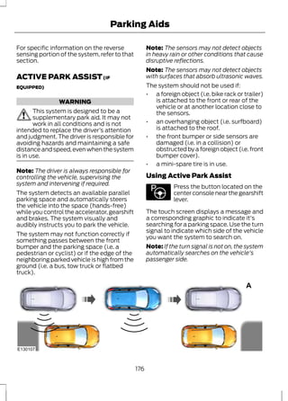 Parking Aids 
For specific information on the reverse 
sensing portion of the system, refer to that 
section. 
ACTIVE PARK ASSIST (IF 
EQUIPPED) 
WARNING 
This system is designed to be a 
supplementary park aid. It may not 
work in all conditions and is not 
intended to replace the driver’s attention 
and judgment. The driver is responsible for 
avoiding hazards and maintaining a safe 
distance and speed, even when the system 
is in use. 
Note: The driver is always responsible for 
controlling the vehicle, supervising the 
system and intervening if required. 
The system detects an available parallel 
parking space and automatically steers 
the vehicle into the space (hands-free) 
while you control the accelerator, gearshift 
and brakes. The system visually and 
audibly instructs you to park the vehicle. 
The system may not function correctly if 
something passes between the front 
bumper and the parking space (i.e. a 
pedestrian or cyclist) or if the edge of the 
neighboring parked vehicle is high from the 
ground (i.e. a bus, tow truck or flatbed 
truck). 
Note: The sensors may not detect objects 
in heavy rain or other conditions that cause 
disruptive reflections. 
Note: The sensors may not detect objects 
with surfaces that absorb ultrasonic waves. 
The system should not be used if: 
• a foreign object (i.e. bike rack or trailer) 
is attached to the front or rear of the 
vehicle or at another location close to 
the sensors. 
• an overhanging object (i.e. surfboard) 
is attached to the roof. 
• the front bumper or side sensors are 
damaged (i.e. in a collision) or 
obstructed by a foreign object (i.e. front 
bumper cover). 
• a mini-spare tire is in use. 
Using Active Park Assist 
E146186 
Press the button located on the 
center console near the gearshift 
lever. 
The touch screen displays a message and 
a corresponding graphic to indicate it's 
searching for a parking space. Use the turn 
signal to indicate which side of the vehicle 
you want the system to search on. 
Note: If the turn signal is not on, the system 
automatically searches on the vehicle's 
passenger side. 
A 
E130107 
176 
 