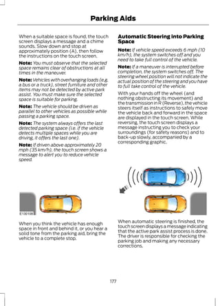 Parking Aids 
When a suitable space is found, the touch 
screen displays a message and a chime 
sounds. Slow down and stop at 
approximately position (A), then follow 
the instructions on the touch screen. 
Note: You must observe that the selected 
space remains clear of obstructions at all 
times in the maneuver. 
Note:Vehicles with overhanging loads (e.g. 
a bus or a truck), street furniture and other 
items may not be detected by active park 
assist. You must make sure the selected 
space is suitable for parking. 
Note: The vehicle should be driven as 
parallel to other vehicles as possible while 
passing a parking space. 
Note: The system always offers the last 
detected parking space (i.e. if the vehicle 
detects multiple spaces while you are 
driving, it offers the last one). 
Note: If driven above approximately 20 
mph (35 km/h), the touch screen shows a 
message to alert you to reduce vehicle 
speed. 
Automatic Steering into Parking 
Space 
Note: If vehicle speed exceeds 6 mph (10 
km/h), the system switches off and you 
need to take full control of the vehicle. 
Note: If a maneuver is interrupted before 
completion, the system switches off. The 
steering wheel position will not indicate the 
actual position of the steering and you have 
to full take control of the vehicle. 
With your hands off the wheel (and 
nothing obstructing its movement) and 
the transmission in R (Reverse), the vehicle 
steers itself as instructions to safely move 
the vehicle back and forward in the space 
are displayed in the touch screen. While 
reversing, the touch screen displays a 
message instructing you to check your 
surroundings (for safety reasons) and to 
back-up slowly, accompanied by a 
corresponding graphic. 
E130108 
When you think the vehicle has enough 
space in front and behind it, or you hear a 
solid tone from the parking aid, bring the 
vehicle to a complete stop. 
When automatic steering is finished, the 
touch screen displays a message indicating 
that the active park assist process is done. 
The driver is responsible for checking the 
parking job and making any necessary 
corrections. 
177 
 
