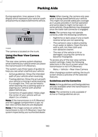 Parking Aids 
During operation, lines appear in the 
display which represent your vehicle’s path 
and proximity to objects behind the vehicle. 
E142435 
The camera is located on the trunk. 
Using the Rear View Camera 
System 
The rear view camera system displays 
what is behind your vehicle when you place 
the transmission in R (Reverse). 
The system uses three types of guides to 
help you see what is behind your vehicle: 
• Active guidelines: Show the intended 
path of your vehicle when reversing. 
• Fixed guidelines: Show the actual path 
your vehicle is moving in while reversing 
in a straight line. This can be helpful 
when backing into a parking space or 
aligning your vehicle with another 
object behind you. 
• Centerline (If applicable): Helps align 
the center of your vehicle with an 
object (i.e. a trailer). 
Note: If the transmission is in R (Reverse) 
and the luggage compartment is ajar, no 
rear view camera features are displayed. 
Note: If the image comes on while the 
transmission is not in R (Reverse), have the 
system inspected by your authorized dealer. 
Note:When towing, the camera only sees 
what is being towed behind your vehicle. 
This might not provide adequate coverage 
as it usually provides in normal operation 
and some objects might not be seen. In 
some vehicles, the guidelines may disappear 
once the trailer tow connector is engaged. 
Note: The camera may not operate 
correctly under the following conditions: 
• Nighttime or dark areas if one or both 
reverse lamps are not operating. 
• The camera's view is obstructed by 
mud, water or debris. Clean the lens 
with a soft, lint-free cloth and 
non-abrasive cleaner. 
• The rear of the vehicle is hit or 
damaged, causing the camera to 
become misaligned. 
To access any of the rear view camera 
system settings, make the following 
selections in the touch screen when the 
transmission is not in R (Reverse): 
• Menu > Vehicle > Rear View Camera 
After changing a system setting, the touch 
screen shows a preview of the selected 
features. 
Guidelines and the Centerline 
Note:Active guidelines and fixed guidelines 
are only available when the transmission is 
in R (Reverse). 
Note: The centerline is only available if 
Active or Fixed guidelines are on. 
180 
 