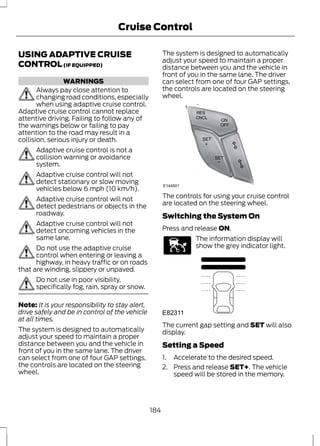 Cruise Control 
USING ADAPTIVE CRUISE 
CONTROL (IF EQUIPPED) 
WARNINGS 
Always pay close attention to 
changing road conditions, especially 
when using adaptive cruise control. 
Adaptive cruise control cannot replace 
attentive driving. Failing to follow any of 
the warnings below or failing to pay 
attention to the road may result in a 
collision, serious injury or death. 
Adaptive cruise control is not a 
collision warning or avoidance 
system. 
Adaptive cruise control will not 
detect stationary or slow moving 
vehicles below 6 mph (10 km/h). 
Adaptive cruise control will not 
detect pedestrians or objects in the 
roadway. 
Adaptive cruise control will not 
detect oncoming vehicles in the 
same lane. 
Do not use the adaptive cruise 
control when entering or leaving a 
highway, in heavy traffic or on roads 
that are winding, slippery or unpaved. 
Do not use in poor visibility, 
specifically fog, rain, spray or snow. 
Note: It is your responsibility to stay alert, 
drive safely and be in control of the vehicle 
at all times. 
The system is designed to automatically 
adjust your speed to maintain a proper 
distance between you and the vehicle in 
front of you in the same lane. The driver 
can select from one of four GAP settings, 
the controls are located on the steering 
wheel. 
The system is designed to automatically 
adjust your speed to maintain a proper 
distance between you and the vehicle in 
front of you in the same lane. The driver 
can select from one of four GAP settings, 
the controls are located on the steering 
wheel. 
E144501 
The controls for using your cruise control 
are located on the steering wheel. 
Switching the System On 
Press and release ON. 
E144529 
The information display will 
show the grey indicator light. 
E82311 
The current gap setting and SET will also 
display. 
Setting a Speed 
1. Accelerate to the desired speed. 
2. Press and release SET+. The vehicle 
speed will be stored in the memory. 
184 
 