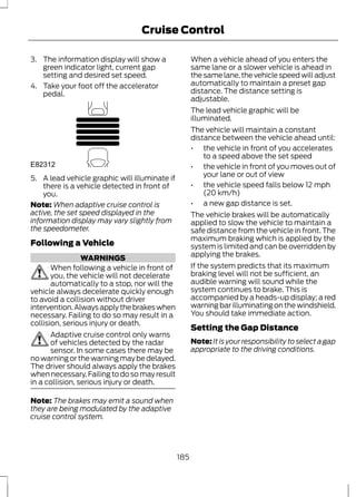 Cruise Control 
3. The information display will show a 
green indicator light, current gap 
setting and desired set speed. 
4. Take your foot off the accelerator 
pedal. 
E82312 
5. A lead vehicle graphic will illuminate if 
there is a vehicle detected in front of 
you. 
Note:When adaptive cruise control is 
active, the set speed displayed in the 
information display may vary slightly from 
the speedometer. 
Following a Vehicle 
WARNINGS 
When following a vehicle in front of 
you, the vehicle will not decelerate 
automatically to a stop, nor will the 
vehicle always decelerate quickly enough 
to avoid a collision without driver 
intervention. Always apply the brakes when 
necessary. Failing to do so may result in a 
collision, serious injury or death. 
Adaptive cruise control only warns 
of vehicles detected by the radar 
sensor. In some cases there may be 
no warning or the warning may be delayed. 
The driver should always apply the brakes 
when necessary. Failing to do so may result 
in a collision, serious injury or death. 
Note: The brakes may emit a sound when 
they are being modulated by the adaptive 
cruise control system. 
When a vehicle ahead of you enters the 
same lane or a slower vehicle is ahead in 
the same lane, the vehicle speed will adjust 
automatically to maintain a preset gap 
distance. The distance setting is 
adjustable. 
The lead vehicle graphic will be 
illuminated. 
The vehicle will maintain a constant 
distance between the vehicle ahead until: 
• the vehicle in front of you accelerates 
to a speed above the set speed 
• the vehicle in front of you moves out of 
your lane or out of view 
• the vehicle speed falls below 12 mph 
(20 km/h) 
• a new gap distance is set. 
The vehicle brakes will be automatically 
applied to slow the vehicle to maintain a 
safe distance from the vehicle in front. The 
maximum braking which is applied by the 
system is limited and can be overridden by 
applying the brakes. 
If the system predicts that its maximum 
braking level will not be sufficient, an 
audible warning will sound while the 
system continues to brake. This is 
accompanied by a heads-up display; a red 
warning bar illuminating on the windshield. 
You should take immediate action. 
Setting the Gap Distance 
Note: It is your responsibility to select a gap 
appropriate to the driving conditions. 
185 
 