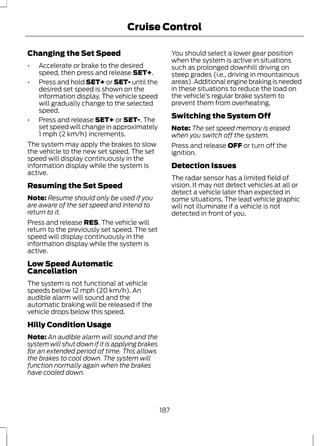Cruise Control 
Changing the Set Speed 
• Accelerate or brake to the desired 
speed, then press and release SET+. 
• Press and hold SET+ or SET- until the 
desired set speed is shown on the 
information display. The vehicle speed 
will gradually change to the selected 
speed. 
• Press and release SET+ or SET-. The 
set speed will change in approximately 
1 mph (2 km/h) increments. 
The system may apply the brakes to slow 
the vehicle to the new set speed. The set 
speed will display continuously in the 
information display while the system is 
active. 
Resuming the Set Speed 
Note: Resume should only be used if you 
are aware of the set speed and intend to 
return to it. 
Press and release RES. The vehicle will 
return to the previously set speed. The set 
speed will display continuously in the 
information display while the system is 
active. 
Low Speed Automatic 
Cancellation 
The system is not functional at vehicle 
speeds below 12 mph (20 km/h). An 
audible alarm will sound and the 
automatic braking will be released if the 
vehicle drops below this speed. 
Hilly Condition Usage 
Note: An audible alarm will sound and the 
system will shut down if it is applying brakes 
for an extended period of time. This allows 
the brakes to cool down. The system will 
function normally again when the brakes 
have cooled down. 
You should select a lower gear position 
when the system is active in situations 
such as prolonged downhill driving on 
steep grades (i.e., driving in mountainous 
areas). Additional engine braking is needed 
in these situations to reduce the load on 
the vehicle’s regular brake system to 
prevent them from overheating. 
Switching the System Off 
Note: The set speed memory is erased 
when you switch off the system. 
Press and release OFF or turn off the 
ignition. 
Detection Issues 
The radar sensor has a limited field of 
vision. It may not detect vehicles at all or 
detect a vehicle later than expected in 
some situations. The lead vehicle graphic 
will not illuminate if a vehicle is not 
detected in front of you. 
187 
 